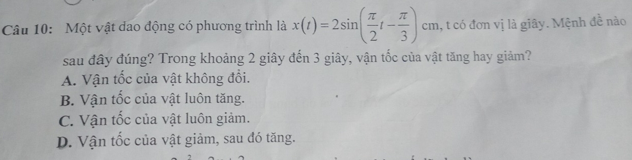 Một vật dao động có phương trình là x(t)=2sin ( π /2 t- π /3 ) cm, t có đơn vị là giây. Mệnh đề nào
sau đây đúng? Trong khoảng 2 giây đến 3 giây, vận tốc của vật tăng hay giảm?
A. Vận tốc của vật không đổi.
B. Vận tốc của vật luôn tăng.
C. Vận tốc của vật luôn giảm.
D. Vận tốc của vật giảm, sau đó tăng.