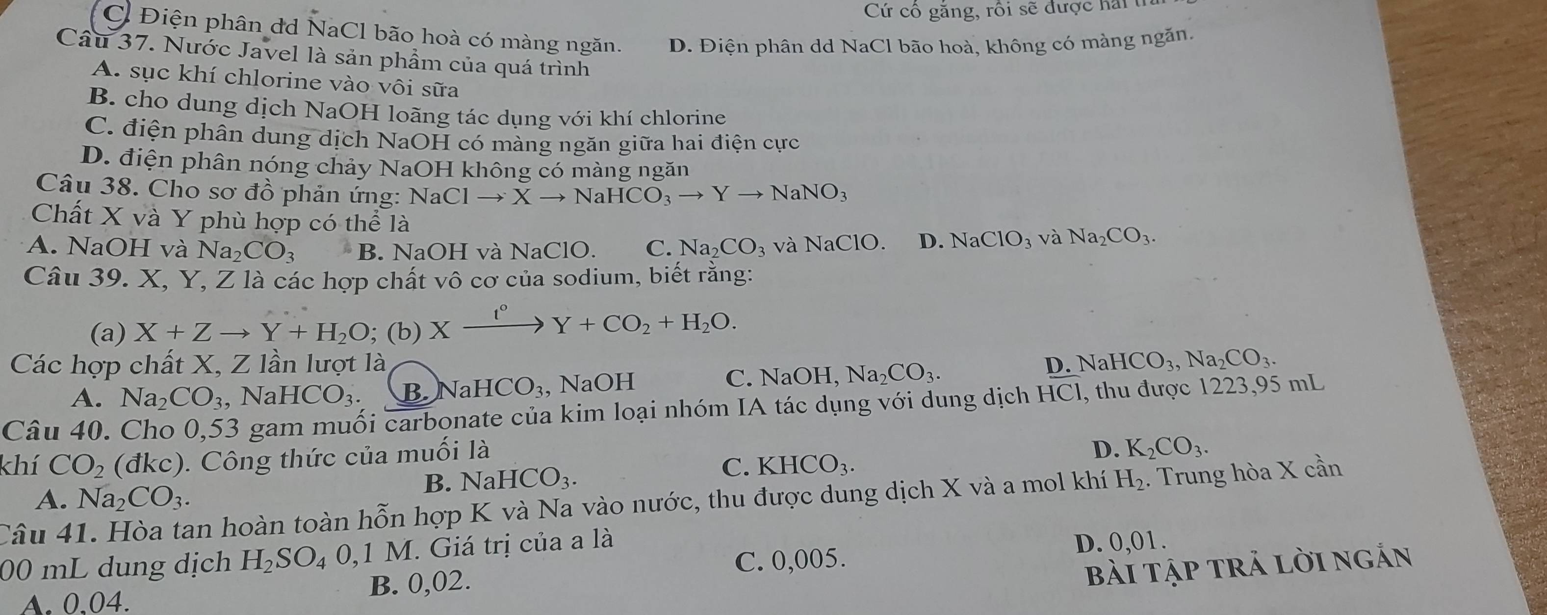 Cứ cô găng, rồi sẽ được ha
C Điện phân dd NaCl bão hoà có màng ngăn. D. Điện phân dd NaCl bão hoà, không có màng ngăn.
Câu 37. Nước Javel là sản phẩm của quá trình
A. sục khí chlorine vào vôi sữa
B. cho dung dịch NaOH loãng tác dụng với khí chlorine
C. điện phân dung dịch NaOH có màng ngăn giữa hai điện cực
D. điện phân nóng chảy NaOH không có màng ngăn
Câu 38. Cho sơ đồ phản ứng: NaClto Xto NaHCO_3to Yto NaNO_3
Chất X và Y phù hợp có thể là
A. NaOH và Na_2CO_3 B. NaOH và NaClO. C. Na_2CO_3 và NaClO D. NaClO_3 và Na_2CO_3.
Câu 39. X, Y, Z là các hợp chất vô cơ của sodium, biết rằng:
(a) X+Zto Y+H_2O;(b)Xxrightarrow I°Y+CO_2+H_2O.
Các hợp chất X, Z lần lượt là D. NaHCO_3,Na_2CO_3.
A. Na_2CO_3 , Na HCO_3. B. NaHCO_3 , NaOH C. NaOH, Na_2CO_3.
Câu 40. Cho 0,53 gam muối carbonate của kim loại nhóm IA tác dụng với dung dịch HCI , thu được 1223,95 mL
khí CO_2 (đkc). Công thức của muối là
D. K_2CO_3.
B. NaHCO_3.
C. KHCO_3.
A. Na_2CO_3.
Câu 41. Hòa tan hoàn toàn hỗn hợp K và Na vào nước, thu được dung dịch X và a mol khí H_2. Trung hòa X cần
00 mL dung dịch H_2SO_40,1M I. Giá trị của a là
D. 0,01.
C. 0,005.
A. 0.04. B. 0,02.
bài tập trả lời ngắn