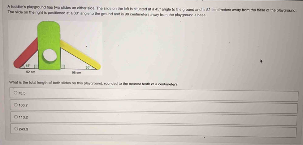 A toddler's playground has two slides on either side. The slide on the left is situated at a 45° angle to the ground and is 52 centimeters away from the base of the playground.
The slide on the right is positioned at a 30° angle to the ground and is 98 centimeters away from the playground's base.
What is the total length of both slides on this playground, rounded to the nearest tenth of a centimeter?
73.5
186.7
113.2
243.3
