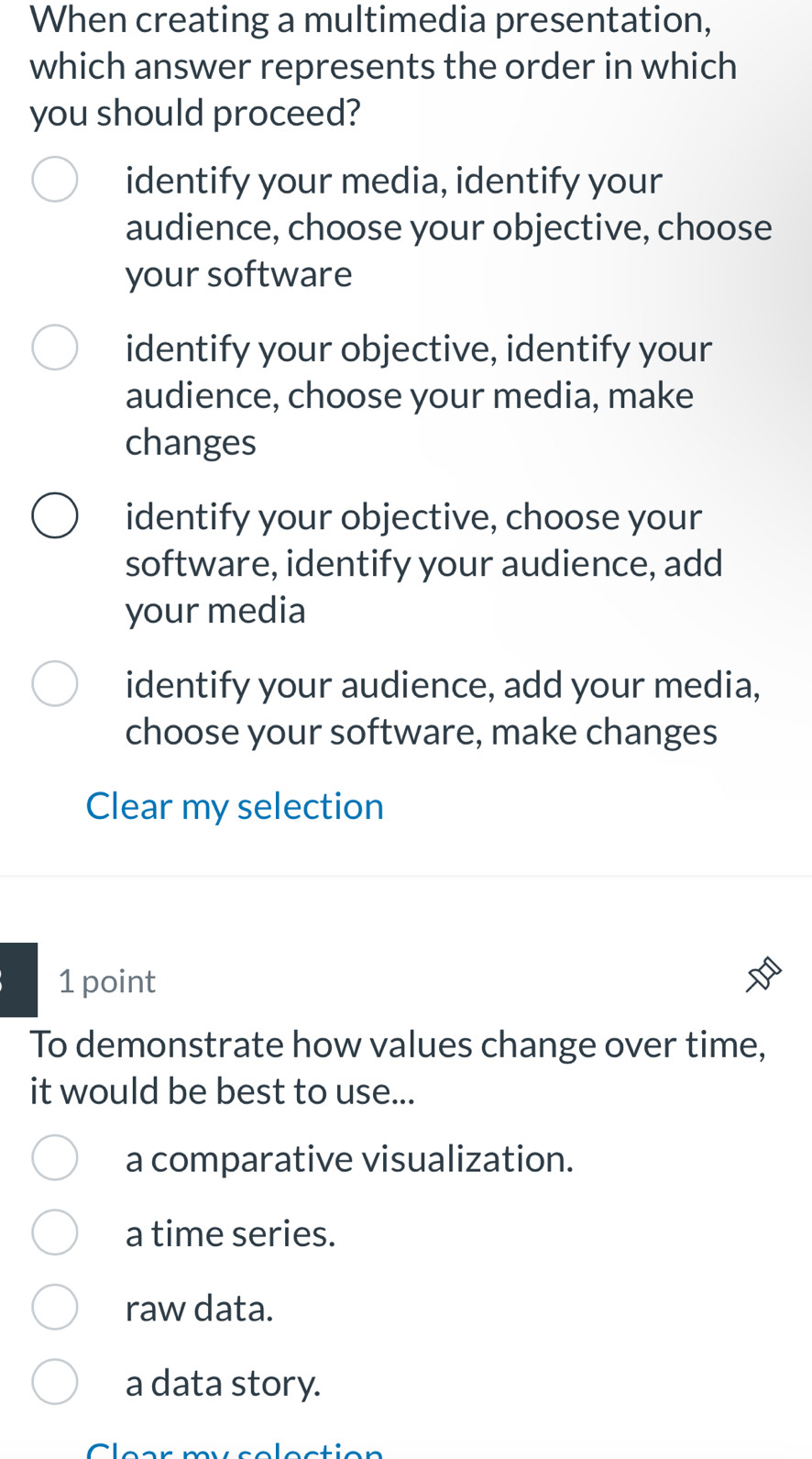 When creating a multimedia presentation,
which answer represents the order in which
you should proceed?
identify your media, identify your
audience, choose your objective, choose
your software
identify your objective, identify your
audience, choose your media, make
changes
identify your objective, choose your
software, identify your audience, add
your media
identify your audience, add your media,
choose your software, make changes
Clear my selection
1 point
To demonstrate how values change over time,
it would be best to use...
a comparative visualization.
a time series.
raw data.
a data story.