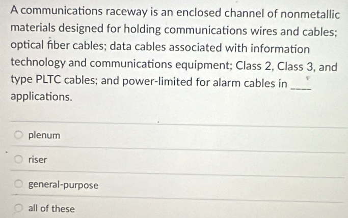 A communications raceway is an enclosed channel of nonmetallic
materials designed for holding communications wires and cables;
optical fiber cables; data cables associated with information
technology and communications equipment; Class 2, Class 3, and
type PLTC cables; and power-limited for alarm cables in
_
applications.
plenum
riser
general-purpose
all of these