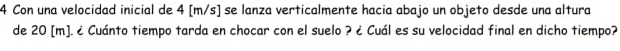 Con una velocidad inicial de 4 [m/s] se lanza verticalmente hacia abajo un objeto desde una altura 
de 20 [m]. ¿ Cuánto tiempo tarda en chocar con el suelo ? ¿ Cuál es su velocidad final en dicho tiempo?