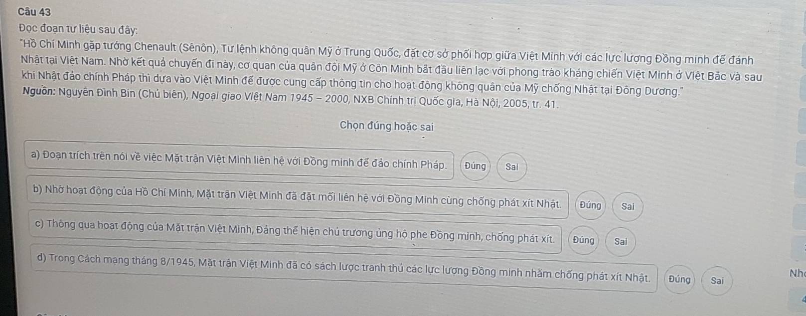 Đọc đoạn tư liệu sau đây: 
*Hồ Chí Minh gặp tướng Chenault (Sênôn), Tư lệnh không quân Mỹ ở Trung Quốc, đặt cờ sở phối hợp giữa Việt Minh với các lực lượng Đồng minh để đánh 
Nhật tại Việt Nam. Nhờ kết quả chuyến đi này, cơ quan của quân đội Mỹ ở Côn Minh bắt đầu liên lạc với phong trào kháng chiến Việt Minh ở Việt Bắc và sau 
khi Nhật đảo chính Pháp thì dựa vào Việt Minh đế được cung cấp thông tin cho hoạt động không quân của Mỹ chống Nhật tại Đông Dương.' 
Nguồn: Nguyên Đình Bin (Chủ biên), Ngoại giao Việt Nam 1945-2000 , NXB Chính trị Quốc gia, Hà Nội, 2005, tr. 41. 
Chọn đúng hoặc sai 
a) Đoạn trích trên nói về việc Mặt trận Việt Minh liên hệ với Đồng minh để đảo chính Pháp. Đúng Sai 
b) Nhờ hoạt động của Hồ Chí Minh, Mặt trận Việt Minh đã đặt mối liên hệ với Đồng Minh cùng chống phát xít Nhật. Đúng Sai 
c) Thông qua hoạt động của Mặt trận Việt Minh, Đảng thế hiện chủ trương ủng hộ phe Đồng minh, chống phát xít. Đúng Sai 
d) Trong Cách mạng tháng 8/1945, Mặt trận Việt Minh đã có sách lược tranh thủ các lực lượng Đồng minh nhăm chống phát xít Nhật. Đúng Sai 
Nh