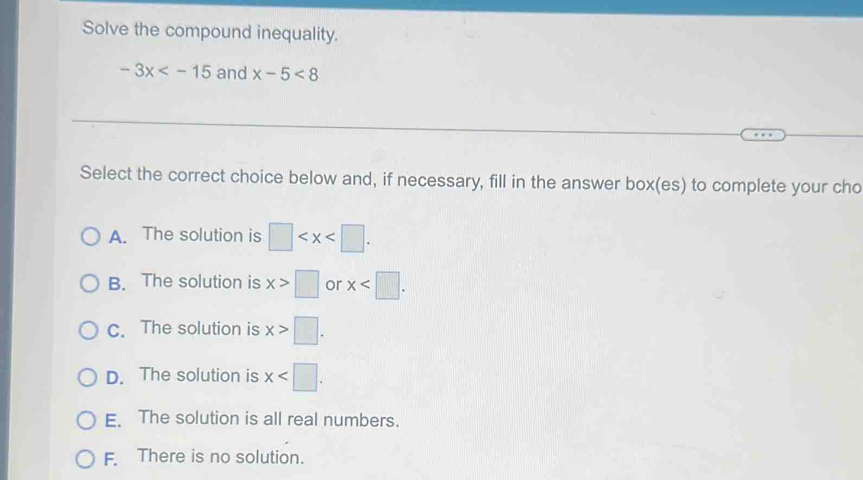 Solve the compound inequality.
-3x and x-5<8</tex> 
Select the correct choice below and, if necessary, fill in the answer box(es) to complete your cho
A. The solution is □ .
B. The solution is x>□ or x .
C. The solution is x>□.
D. The solution is x .
E. The solution is all real numbers.
F. There is no solution.