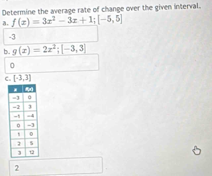 Determine the average rate of change over the given interval.
a. f(x)=3x^2-3x+1;[-5,5]
-3
b. g(x)=2x^2;[-3,3]
0
C. [-3,3]
2