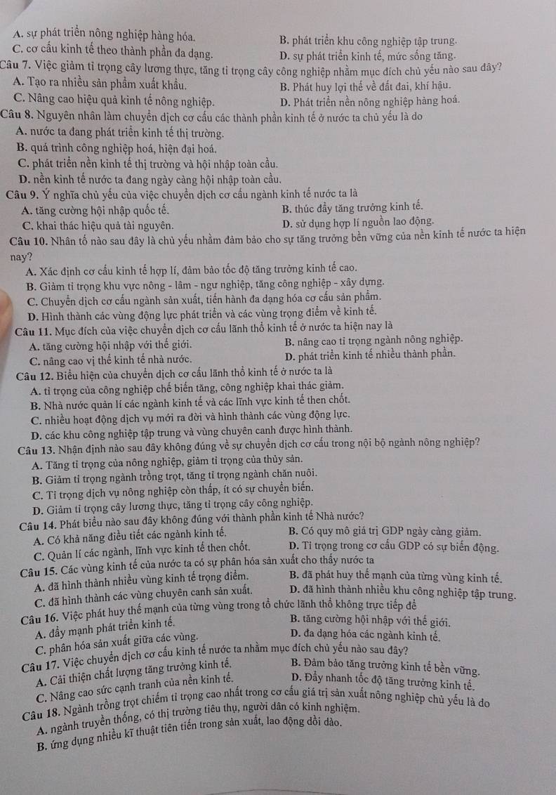 A. sự phát triển nông nghiệp hàng hóa. B. phát triển khu công nghiệp tập trung.
C. cơ cấu kinh tế theo thành phần đa dạng. D. sự phát triển kinh tế, mức sống tăng.
Câu 7. Việc giảm tỉ trọng cây lương thực, tăng tỉ trọng cây công nghiệp nhằm mục đích chủ yếu nào sau đây?
A. Tạo ra nhiều sản phẩm xuất khẩu. B. Phát huy lợi thế về đất đai, khí hậu.
C. Nâng cao hiệu quả kinh tế nông nghiệp. D. Phát triển nền nông nghiệp hàng hoá.
Câu 8. Nguyên nhân làm chuyển dịch cơ cấu các thành phần kinh tế ở nước ta chủ yếu là do
A. nước ta đang phát triển kinh tế thị trường.
B. quá trình công nghiệp hoá, hiện đại hoá.
C. phát triển nền kinh tế thị trường và hội nhập toàn cầu.
D. nền kinh tế nước ta đang ngày càng hội nhập toàn cầu.
Câu 9. Ý nghĩa chủ yếu của việc chuyền dịch cơ cầu ngành kinh tế nước ta là
A. tăng cường hội nhập quốc tế. B. thúc đầy tăng trưởng kinh tế.
C. khai thác hiệu quả tài nguyên. D. sử dụng hợp lí nguồn lao động.
Câu 10. Nhân tố nào sau đây là chủ yếu nhằm đảm bảo cho sự tăng trưởng bền vững của nền kinh tế nước ta hiện
nay?
A. Xác định cơ cấu kinh tế hợp lí, đảm bảo tốc độ tăng trưởng kinh tế cao.
B. Giảm tỉ trọng khu vực nông - lâm - ngư nghiệp, tăng công nghiệp - xây dựng.
C. Chuyển dịch cơ cấu ngành sản xuất, tiến hành đa dạng hóa cơ cấu sản phẩm.
D. Hình thành các vùng động lực phát triển và các vùng trọng điểm về kinh tế.
Câu 11. Mục đích của việc chuyển dịch cơ cấu lãnh thổ kinh tế ở nước ta hiện nay là
A. tăng cường hội nhập với thế giới. B. nâng cao tỉ trọng ngành nông nghiệp.
C. nâng cao vị thế kinh tế nhà nước. D. phát triển kinh tế nhiều thành phần.
Câu 12. Biểu hiện của chuyển dịch cơ cấu lãnh thổ kinh tế ở nước ta là
A. tỉ trọng của công nghiệp chế biến tăng, công nghiệp khai thác giảm.
B. Nhà nước quản lí các ngành kinh tế và các lĩnh vực kinh tế then chốt.
C. nhiều hoạt động dịch vụ mới ra đời và hình thành các vùng động lực.
D. các khu công nghiệp tập trung và vùng chuyên canh được hình thành.
Câu 13. Nhận định nào sau đây không đúng về sự chuyển dịch cơ cấu trong nội bộ ngành nông nghiệp?
A. Tăng tỉ trọng của nông nghiệp, giảm tỉ trọng của thủy sản.
B. Giảm tỉ trọng ngành trồng trọt, tăng tỉ trọng ngành chăn nuôi.
C. Tỉ trọng dịch vụ nông nghiệp còn thấp, ít có sự chuyền biến.
D. Giảm tỉ trọng cây lương thực, tăng tỉ trọng cây công nghiệp.
Câu 14. Phát biểu nào sau đây không đúng với thành phần kinh tế Nhà nước?
A. Có khả năng điều tiết các ngành kinh tế. B. Có quy mô giá trị GDP ngày càng giảm.
C. Quản lí các ngành, lĩnh vực kinh tế then chốt. D. Tỉ trọng trong cơ cấu GDP có sự biến động.
Câu 15. Các vùng kinh tế của nước ta có sự phân hóa sản xuất cho thấy nước ta
A. đã hình thành nhiều vùng kinh tế trọng điểm. B. đã phát huy thể mạnh của từng vùng kinh tế.
C. đã hình thành các vùng chuyên canh sản xuất. D. đã hình thành nhiều khu công nghiệp tập trung.
Câu 16. Việc phát huy thể mạnh của từng vùng trong tổ chức lãnh thổ không trực tiếp để
A. đầy mạnh phát triển kinh tế.
B. tăng cường hội nhập với thế giới.
C. phân hóa sản xuất giữa các vùng.
D. đa dạng hóa các ngành kinh tế.
Câu 17. Việc chuyển dịch cơ cấu kinh tế nước ta nhằm mục đích chủ yếu nào sau đây?
A. Cải thiện chất lượng tăng trưởng kinh tế, B. Đảm bảo tăng trưởng kinh tế bền vững.
C. Nâng cao sức cạnh tranh của nền kinh tế. D. Đầy nhanh tốc độ tăng trưởng kinh tế.
Câu 18. Ngành trồng trọt chiếm tỉ trọng cao nhất trong cơ cấu giá trị sản xuất nông nghiệp chủ yếu là do
A. ngành truyền thống, có thị trường tiêu thụ, người dân có kinh nghiệm.
B. ứng dụng nhiều kĩ thuật tiên tiến trong sản xuất, lao động dồi dào.