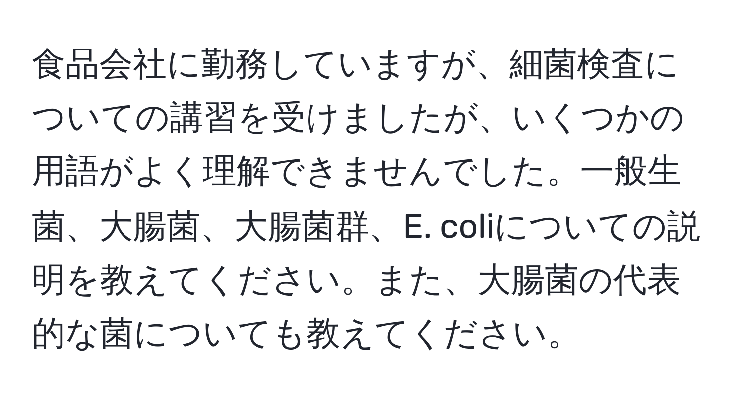 食品会社に勤務していますが、細菌検査についての講習を受けましたが、いくつかの用語がよく理解できませんでした。一般生菌、大腸菌、大腸菌群、E. coliについての説明を教えてください。また、大腸菌の代表的な菌についても教えてください。