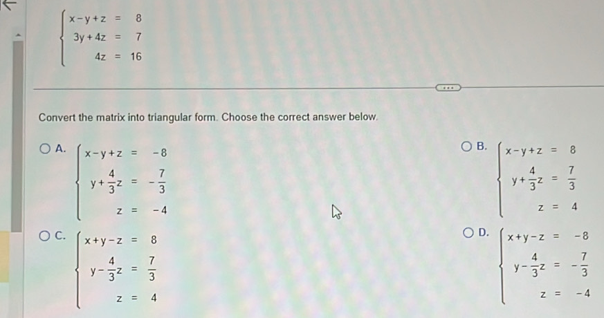 beginarrayl x-y+z=8 3y+4z=7 4z=16endarray.
Convert the matrix into triangular form. Choose the correct answer below.
A. beginarrayl x-y+z=-8 y+ 4/3 z=- 7/3  z=-4endarray.
B. beginarrayl x-y+z=8 y+ 4/3 z= 7/3  z=4endarray.
C. beginarrayl x+y-z=8 y- 4/3 z= 7/3  z=4endarray.
D. beginarrayl x+y-z=-8 y- 4/3 z=- 7/3  z=-4endarray.