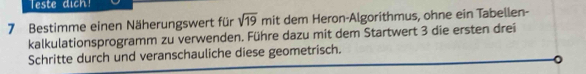 Teste dich! 
7 Bestimme einen Näherungswert für sqrt(19) mit dem Heron-Algorithmus, ohne ein Tabellen- 
kalkulationsprogramm zu verwenden. Führe dazu mit dem Startwert 3 die ersten drei 
Schritte durch und veranschauliche diese geometrisch. 
。