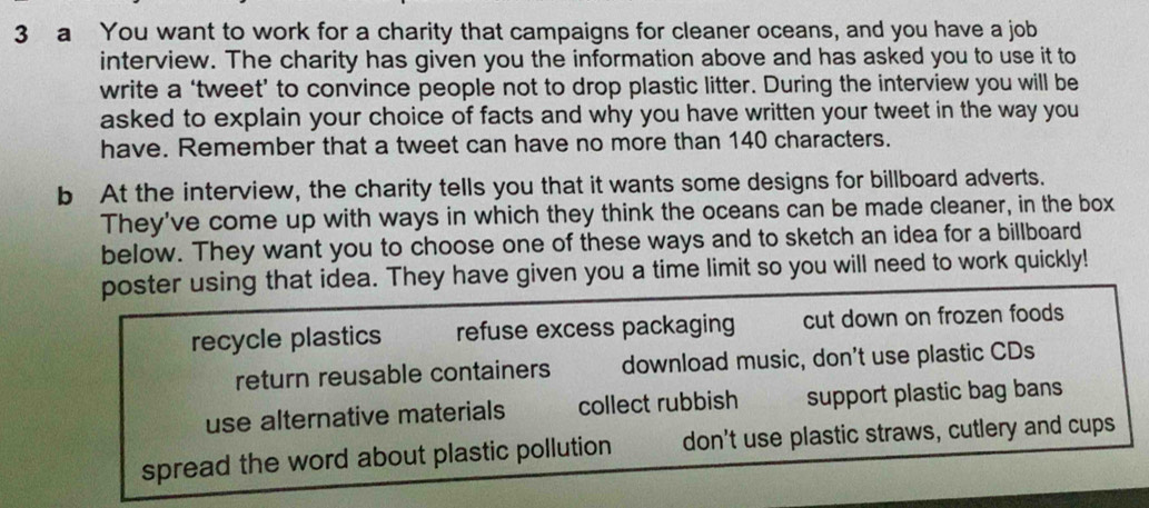 a You want to work for a charity that campaigns for cleaner oceans, and you have a job
interview. The charity has given you the information above and has asked you to use it to
write a ‘tweet’ to convince people not to drop plastic litter. During the interview you will be
asked to explain your choice of facts and why you have written your tweet in the way you
have. Remember that a tweet can have no more than 140 characters.
b At the interview, the charity tells you that it wants some designs for billboard adverts.
They've come up with ways in which they think the oceans can be made cleaner, in the box
below. They want you to choose one of these ways and to sketch an idea for a billboard
poster using that idea. They have given you a time limit so you will need to work quickly!
recycle plastics refuse excess packaging cut down on frozen foods
return reusable containers download music, don't use plastic CDs
use alternative materials collect rubbish : support plastic bag bans
spread the word about plastic pollution don't use plastic straws, cutlery and cups