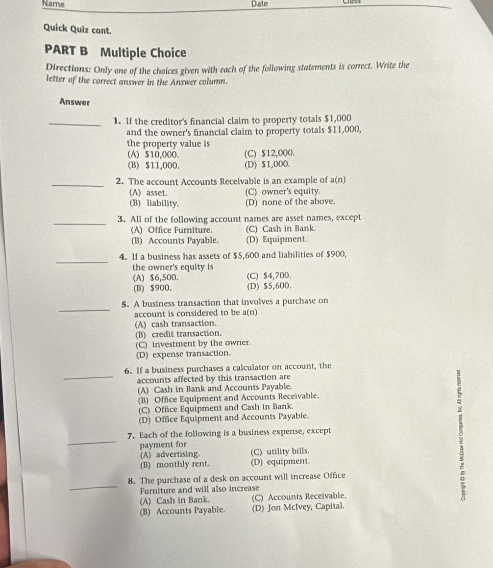 Name Date
Quick Quiz cont.
PART B Multiple Choice
Directions: Only one of the choices given with each of the following statements is correct. Write the
letter of the correct answer in the Answer column.
Answer
_1. If the creditor’s financial claim to property totals $1,000
and the owner’s financial claim to property totals $11,000,
the property value is
(A) $10,000. (C) $12,000.
(B) $11,000. (D) $1,000.
_2. The account Accounts Receivable is an example of a(n)
(A) asset. (C) owner's equity.
(B) liability. (D) none of the above.
_3. All of the following account names are asset names, except
(A) Office Furniture. (C) Cash in Bank.
(B) Accounts Payable. (D) Equipment.
_
4. If a business has assets of $5,600 and liabilities of $900,
the owner's equity is
(A) $6,500. (C) $4,700.
(B) $900. (D) $5,600.
_
5. A business transaction that involves a purchase on
account is considered to be a(n)
(A) cash transaction.
(B) credit transaction.
(C) investment by the owner.
(D) expense transaction.
_
6. If a business purchases a calculator on account, the
accounts affected by this transaction are
(A) Cash in Bank and Accounts Payable.
(B) Office Equipment and Accounts Receivable.
(C) Office Equipment and Cash in Bank.
(D) Office Equipment and Accounts Payable.
_
7. Each of the following is a business expense, except
payment for
(A) advertising. (C) utility bills.
(B) monthly rent. (D) equipment
_
8. The purchase of a desk on account will increase Office
Furniture and will also increase
(A) Cash in Bank. (C) Accounts Receivable.
(B) Accounts Payable. (D) Jon McIvey, Capital.