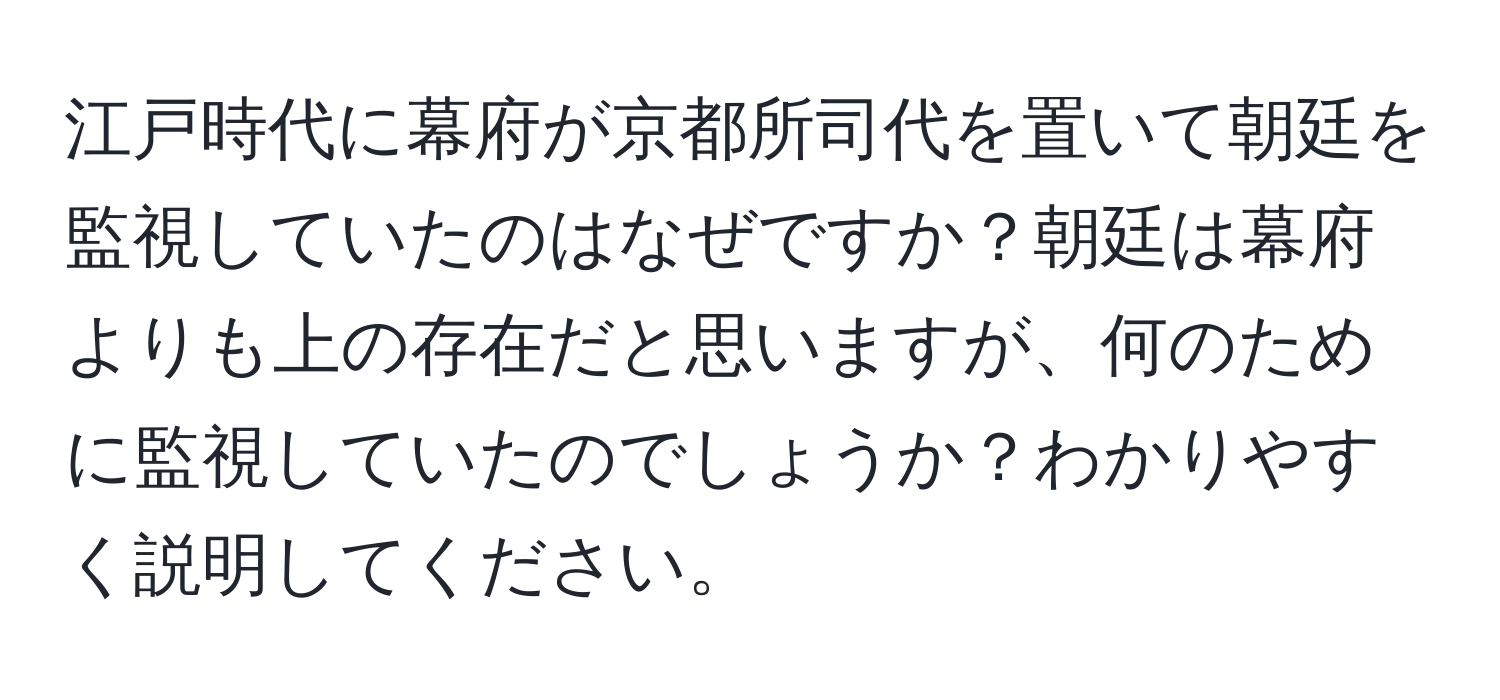 江戸時代に幕府が京都所司代を置いて朝廷を監視していたのはなぜですか？朝廷は幕府よりも上の存在だと思いますが、何のために監視していたのでしょうか？わかりやすく説明してください。