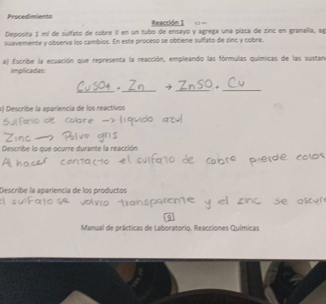 Procedimiento 
Reacción 1 10 vào 
Deposita 1 mi de sulfato de cobre II en un tubo de ensayo y agrega una pízca de zinc en granalla, ag 
suavemente y observa los cambios. En este proceso se obtiene sulfato de zinc y cobre. 
a) Escribe la ecuación que representa la reacción, empleando las fórmulas químicas de las sustan 
implicadas: 
_ 
_ 
__ 
o) Describe la apariencia de los reactivos 
Describe lo que ocurre durante la reacción 
Describe la apariencia de los productos 
Manual de prácticas de Laboratorio. Reacciones Químicas