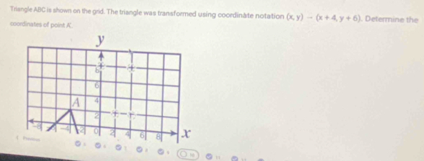 Triangle ABC is shown on the grid. The triangle was transformed using coordinate notation (x,y)-(x+4,y+6). Determine the 
coordinates of point A '.
y
6
A 4
2
-8 -4 0 2 4 6 8 x