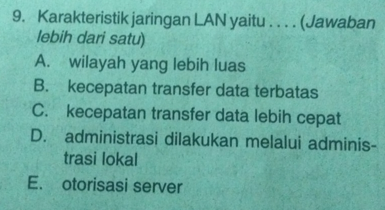 Karakteristik jaringan LAN yaitu . . . . (Jawaban
lebih dari satu)
A. wilayah yang lebih luas
B. kecepatan transfer data terbatas
C. kecepatan transfer data lebih cepat
D. administrasi dilakukan melalui adminis-
trasi lokal
E. otorisasi server