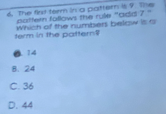 The first term in a patter is 9. The
pattern follows the rule "add 7 "
Which of the numbers below it a
term in the pattern?
6. 14
B、 24
C. 36
D. 44