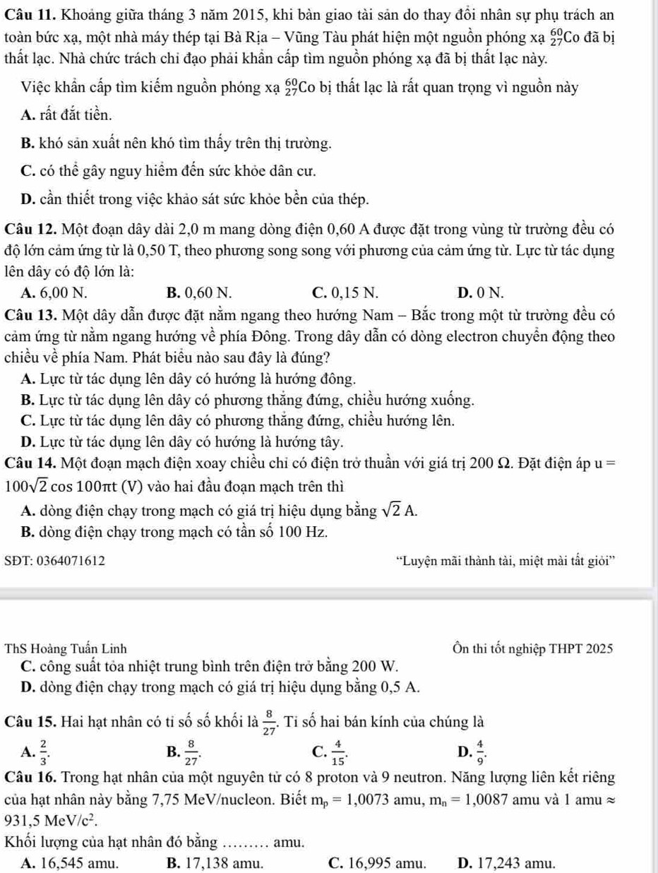 Khoảng giữa tháng 3 năm 2015, khi bàn giao tài sản do thay đổi nhân sự phụ trách an
toàn bức xạ, một nhà máy thép tại Bà Rịa - Vũng Tàu phát hiện một nguồn phóng xạ beginarrayr 60 27endarray Co đã bị
thất lạc. Nhà chức trách chi đạo phải khẩn cấp tìm nguồn phóng xạ đã bị thất lạc này.
Việc khẩn cấp tìm kiếm nguồn phóng xạ £Co bị thất lạc là rất quan trọng vì nguồn này
A. rất đắt tiền.
B. khó sản xuất nên khó tìm thấy trên thị trường.
C. có thể gây nguy hiểm đến sức khỏe dân cư.
D. cần thiết trong việc khảo sát sức khỏe bền của thép.
Câu 12. Một đoạn dây dài 2,0 m mang dòng điện 0,60 A được đặt trong vùng từ trường đều có
độ lớn cảm ứng từ là 0,50 T, theo phương song song với phương của cảm ứng từ. Lực từ tác dụng
lên dây có độ lớn là:
A. 6,00 N. B. 0,60 N. C. 0,15 N. D. 0 N.
Câu 13. Một dây dẫn được đặt nằm ngang theo hướng Nam - Bắc trong một từ trường đều có
cảm ứng từ nằm ngang hướng về phía Đông. Trong dây dẫn có dòng electron chuyển động theo
chiều về phía Nam. Phát biểu nào sau đây là đúng?
A. Lực từ tác dụng lên dây có hướng là hướng đông.
B. Lực từ tác dụng lên dây có phương thắng đứng, chiều hướng xuống.
C. Lực từ tác dụng lên dây có phương thắng đứng, chiều hướng lên.
D. Lực từ tác dụng lên dây có hướng là hướng tây.
Câu 14. Một đoạn mạch điện xoay chiều chi có điện trở thuần với giá trị 200 Ω. Đặt điện áp u=
100sqrt(2)cos 100π t (V) vào hai đầu đoạn mạch trên thì
A. dòng điện chạy trong mạch có giá trị hiệu dụng bằng sqrt(2)A.
B. dòng điện chạy trong mạch có tần số 100 Hz.
SĐT: 0364071612 “Luyện mãi thành tài, miệt mài tắt giỏi”
ThS Hoàng Tuấn Linh Ôn thi tốt nghiệp THPT 2025
C. công suất tỏa nhiệt trung bình trên điện trở bằng 200 W.
D. dòng điện chạy trong mạch có giá trị hiệu dụng bằng 0,5 A.
Câu 15. Hai hạt nhân có tỉ số số khối là  8/27  :. Tỉ số hai bán kính của chúng là
A.  2/3 . B.  8/27 . C.  4/15 . D.  4/9 .
Câu 16. Trong hạt nhân của một nguyên tử có 8 proton và 9 neutron. Năng lượng liên kết riêng
của hạt nhân này bằng 7,75 MeV/nucleon. Biết m_p=1,0073 amu, m_n=1,0087 amu và 1 amu ≈
931,5MeV/c^2.
Khối lượng của hạt nhân đó bằng …… amu.
A. 16,545 amu. B. 17,138 amu. C. 16,995 amu. D. 17,243 amu.