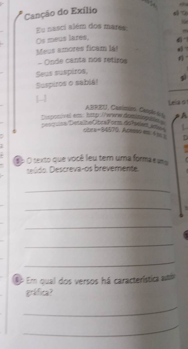 Canção do Exílio 
Eu nasci além dos mares: 
8 
Os meus lares, 
~ 
Meus amores ficam lá! ？ 
- Onde canta nos retiros 
Seus suspiros, 
5 
Suspiros o sabiá! 
Leia o 
ABEEU, Casúmico. Canção do l A 
Disponinel em: htp://www dominiop hng 
pesquisa/DetallheObraForm defaeled a do 1 
obra=34570. Acesso em 4 p % D 
: 
: 
5p O texto que você leu tem uma forma e uma 
teúdo. Descreva-os brevemente. 
_ 
_ 
_ 
_ 
_ 
ậe Em qual dos versos há característica autite 
gráfica? 
_ 
_