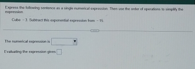 expression Express the following sentence as a single numerical expression. Then use the order of operations to simplify the 
Cube - 3. Subtract this exponential expression from - 15
The numerical expression is □°
Evaluating the expression gives □