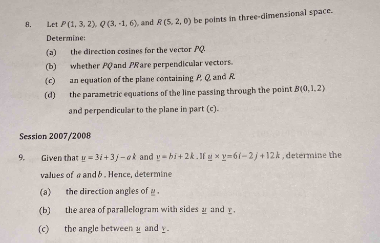 Let P(1,3,2), Q(3,-1,6) , and R(5,2,0) be points in three-dimensional space. 
Determine: 
(a) the direction cosines for the vector PQ. 
(b) whether PQ and PRare perpendicular vectors. 
(c) an equation of the plane containing P, Q and R. 
(d) the parametric equations of the line passing through the point B(0,1,2)
and perpendicular to the plane in part (c). 
Session 2007/2008 
9. Given that _ u=3i+3j-ak and _ v=bi+2k. If _ u* _ v=6i-2j+12k , determine the 
values of a and b. Hence, determine 
(a) the direction angles of μ. 
(b) the area of parallelogram with sides y and y. 
(c) the angle betweeny and y.