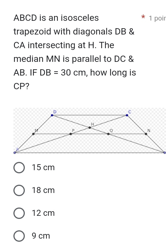 ABCD is an isosceles 1 poir
trapezoid with diagonals DB &
CA intersecting at H. The
median MN is parallel to DC &
AB. IF DB=30cm , how long is
CP?
15 cm
18 cm
12 cm
9 cm