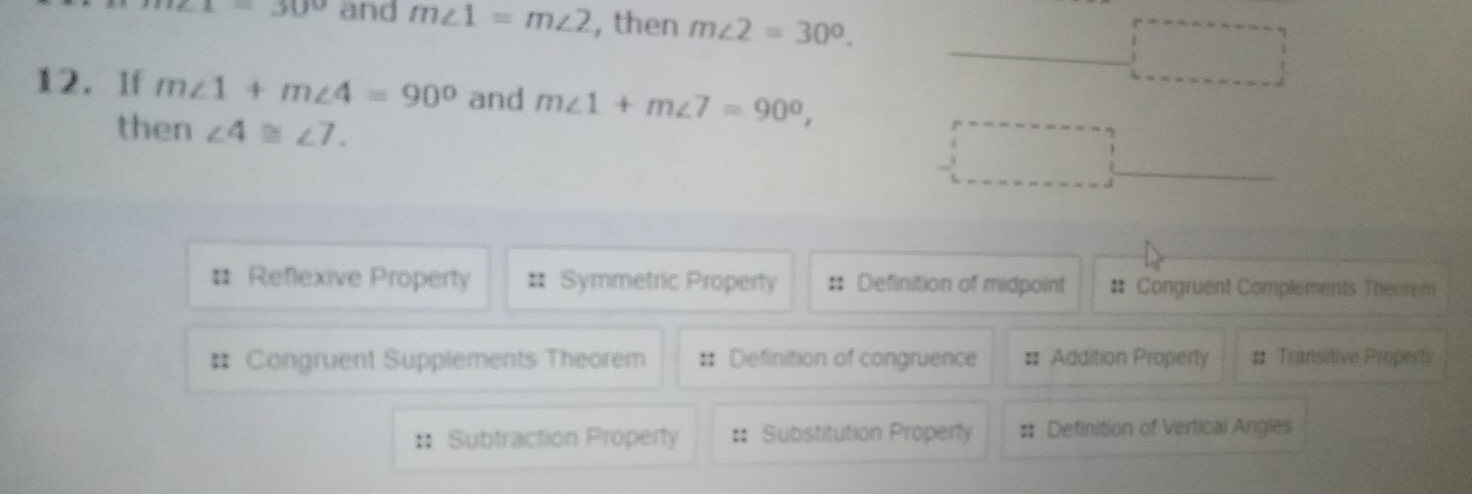 =30° and m∠ 1=m∠ 2 , then m∠ 2=30°.
□ 
12. If m∠ 1+m∠ 4=90° and m∠ 1+m∠ 7=90°, 
then ∠ 4≌ ∠ 7. 
□
# Reflexive Property Symmetric Property :: Definition of midpoint # Congruent Complements Theorem
# Congruent Supplements Theorem :: Definition of congruence # Addition Properly # Transitive Property
:: Subtraction Property :; Substitution Property # Definition of Vertical Angles