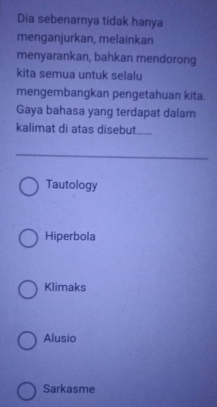 Dia sebenarnya tidak hanya
menganjurkan, melainkan
menyarankan, bahkan mendorong
kita semua untuk selalu
mengembangkan pengetahuan kita.
Gaya bahasa yang terdapat dalam
kalimat di atas disebut......
Tautology
Hiperbola
Klimaks
Alusio
Sarkasme