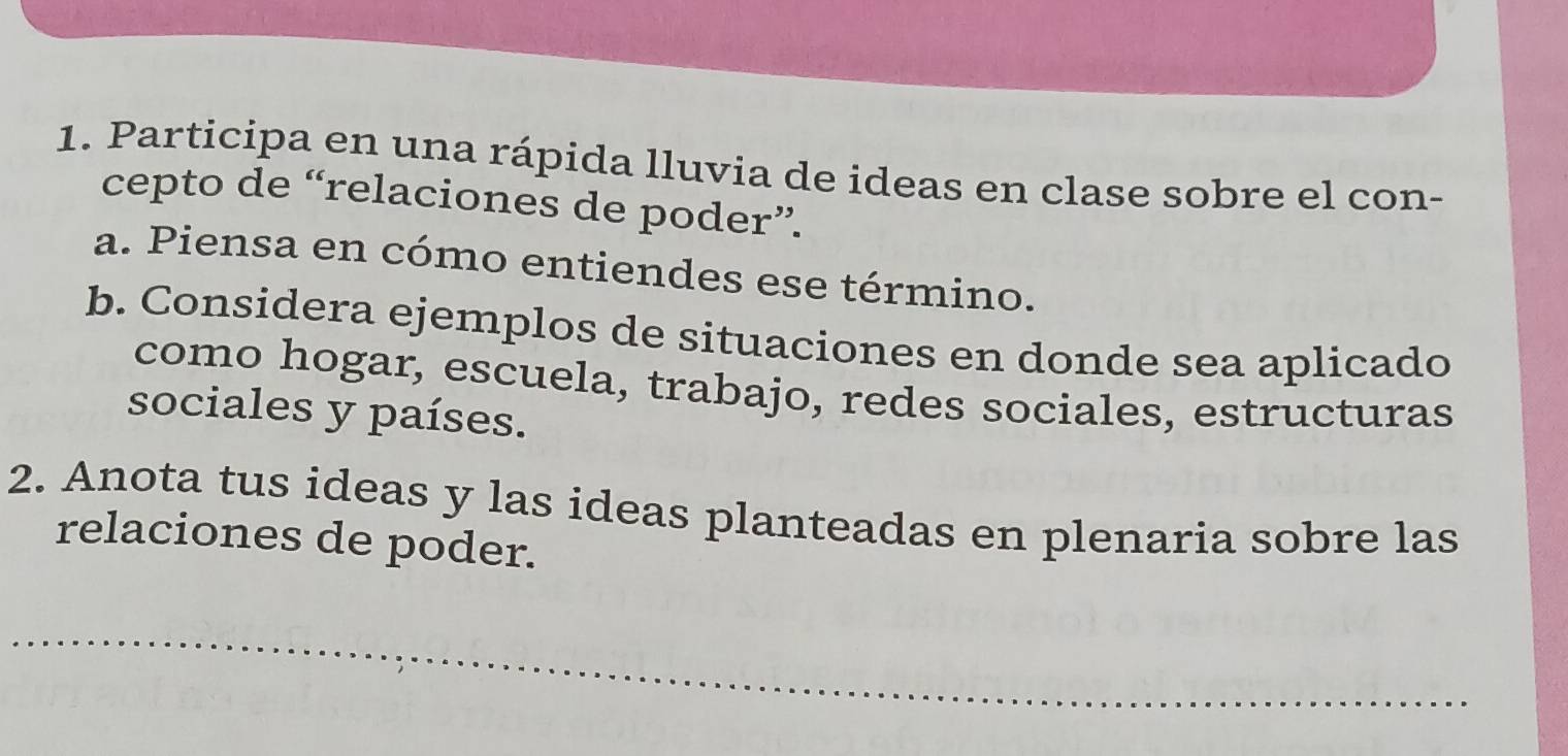 Participa en una rápida lluvia de ideas en clase sobre el con- 
cepto de “relaciones de poder”. 
a. Piensa en cómo entiendes ese término. 
b. Considera ejemplos de situaciones en donde sea aplicado 
como hogar, escuela, trabajo, redes sociales, estructuras 
sociales y países. 
2. Anota tus ideas y las ideas planteadas en plenaria sobre las 
relaciones de poder. 
_