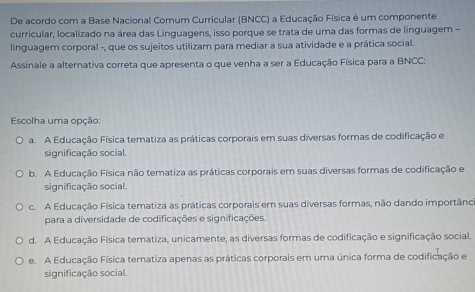 De acordo com a Base Nacional Comum Curricular (BNCC) a Educação Física é um componente
curricular, localizado na área das Linguagens, isso porque se trata de uma das formas de linguagem -
linguagem corporal -, que os sujeitos utilizam para mediar a sua atividade e a prática social.
Assinale a alternativa correta que apresenta o que venha a ser a Educação Física para a BNCC:
Escolha uma opção:
a. A Educação Física tematiza as práticas corporais em suas diversas formas de codificação e
significação social.
b. A Educação Física não tematiza as práticas corporais em suas diversas formas de codificação e
significação social.
c. A Educação Física tematiza as práticas corporais em suas diversas formas, não dando importânc
para a diversidade de codificações e significações.
d. A Educação Física tematiza, unicamente, as diversas formas de codificação e significação social.
e. A Educação Física tematiza apenas as práticas corporais em uma única forma de codificação e
significação social.