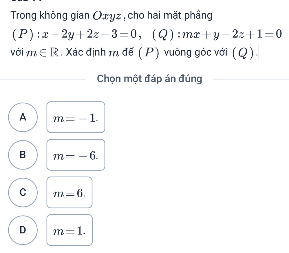 Trong không gian Oxyz, cho hai mặt phẳng
(P) (Q)
với m∈ R. Xác định m để (P) vuông góc với (Q).
Chọn một đáp án đúng
A m=-1.
B m=-6.
C m=6.
D m=1.