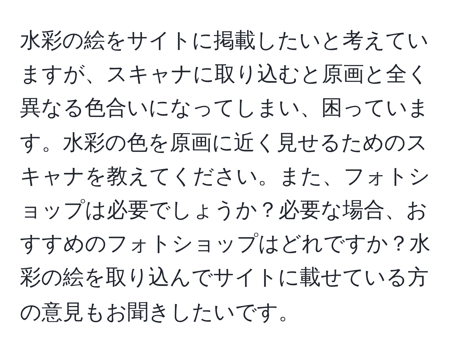 水彩の絵をサイトに掲載したいと考えていますが、スキャナに取り込むと原画と全く異なる色合いになってしまい、困っています。水彩の色を原画に近く見せるためのスキャナを教えてください。また、フォトショップは必要でしょうか？必要な場合、おすすめのフォトショップはどれですか？水彩の絵を取り込んでサイトに載せている方の意見もお聞きしたいです。