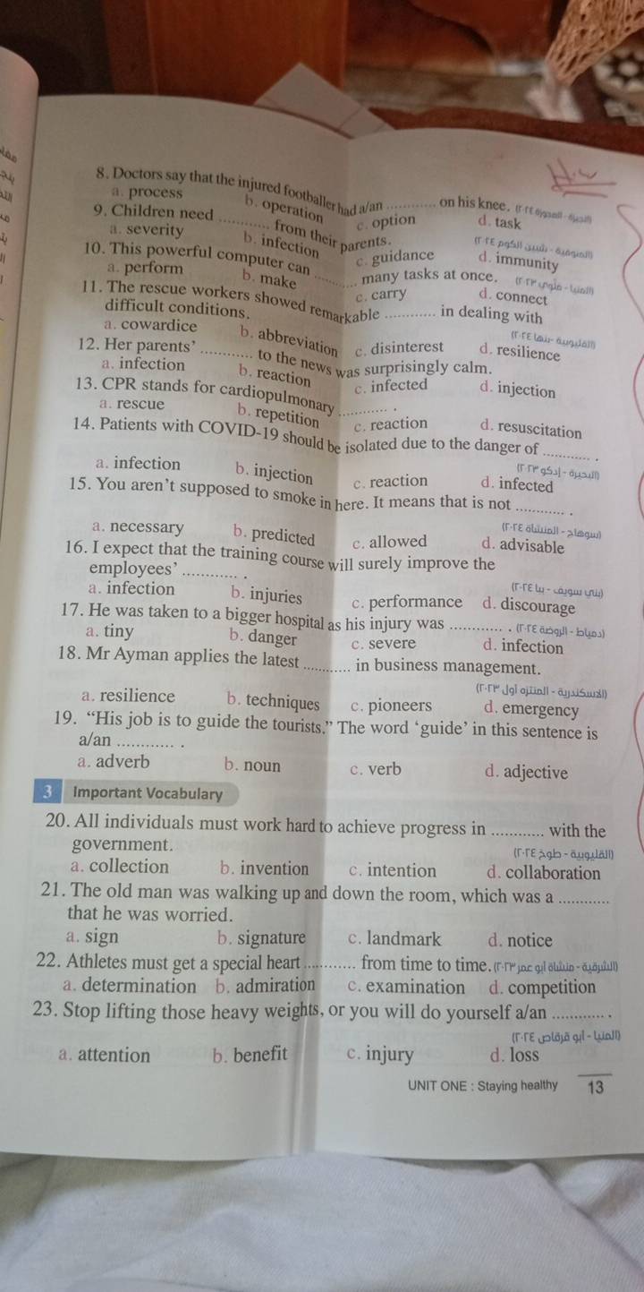 a. process
8. Doctors say that the injured footballer had a/an _on his knee.(  rt o ael 6cs
b. operation
9. Children need
c. option d. task
a. severity b. infection
from their parents (Γ ΓE.pgSl| ¿ώ - äjagia1l)
a. perform
c. guidance d. immunity
10. This powerful computer can b. make _d. connect
many tasks at once. (F TP cole - ie)
c. carry
difficult conditions.
11. The rescue workers showed remarkable _in dealing with (F-FE law- augda]()
a. cowardice b. abbreviation c. disinterest d. resilience
12. Her parents’ _.. to the news was surprisingly calm.
a. infection b. reaction d. injection
c. infected
a. rescue
13. CPR stands for cardiopulmonary b. repetition _c. reaction d. resuscitation
14. Patients with COVID-19 should be isolated due to the danger of [T T gSs] - aysuil]
a. infection b. injection c. reaction d.infected
15. You aren’t supposed to smoke in here. It means that is not_
(Γ·Tɛ äbuall - スløgw)
a. necessary b. predicted c. allowed d. advisable
16. I expect that the training course will surely improve the
employees’_
(T-TE ω - cáŋgu ự)
a. infection b. injuries c. performance d. discourage
17. He was taken to a bigger hospital as his injury was _ (Γ·Γε āsgu| - blos)
a. tiny d. infection
b. danger c. severe
18. Mr Ayman applies the latest_ in business management.
(Γ·Γ1 ¡gl qjünl| - ayxiSwメl)
a. resilience b. techniques c. pioneers d. emergency
19. “His job is to guide the tourists.” The word ‘guide’ in this sentence is
a/an _.
a. adverb b. noun c. verb d. adjective
3 Important Vocabulary
20. All individuals must work hard to achieve progress in _with the
government. (Γ·TE gb - äuguäll)
a. collection b. invention c. intention d. collaboration
21. The old man was walking up and down the room, which was a_
that he was worried.
a. sign b. signature c. landmark d. notice
22. Athletes must get a special heart _from time to time. (TP c ql ain - āgäpuall)
a. determination b. admiration c. examination d. competition
23. Stop lifting those heavy weights, or you will do yourself a/an_
(Γ·ΓE Jolõjā gil - LuaJI)
_
a. attention b. benefit c. injury d. loss
UNIT ONE : Staying healthy 13