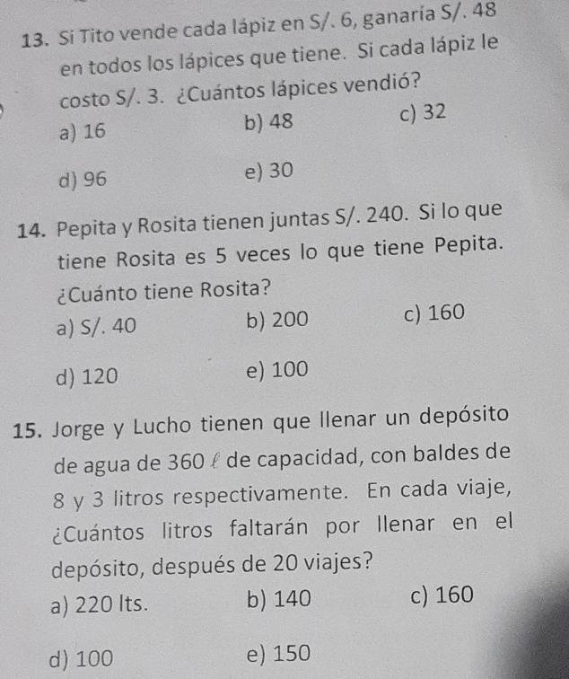 Si Tito vende cada lápiz en S/. 6, ganaría S/. 48
en todos los lápices que tiene. Si cada lápiz le
costo S/. 3. ¿Cuántos lápices vendió?
a) 16 b) 48 c) 32
d) 96 e) 30
14. Pepita y Rosita tienen juntas S/. 240. Si lo que
tiene Rosita es 5 veces lo que tiene Pepita.
¿Cuánto tiene Rosita?
a) S/. 40 b) 200 c) 160
d) 120 e) 100
15. Jorge y Lucho tienen que llenar un depósito
de agua de 360 í de capacidad, con baldes de
8 y 3 litros respectivamente. En cada viaje,
¿Cuántos litros faltarán por llenar en el
depósito, después de 20 viajes?
a) 220 Its. b) 140 c) 160
d) 100 e) 150