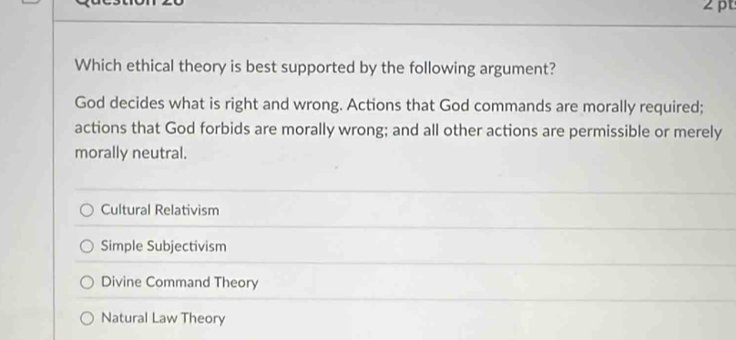 Which ethical theory is best supported by the following argument?
God decides what is right and wrong. Actions that God commands are morally required;
actions that God forbids are morally wrong; and all other actions are permissible or merely
morally neutral.
Cultural Relativism
Simple Subjectivism
Divine Command Theory
Natural Law Theory