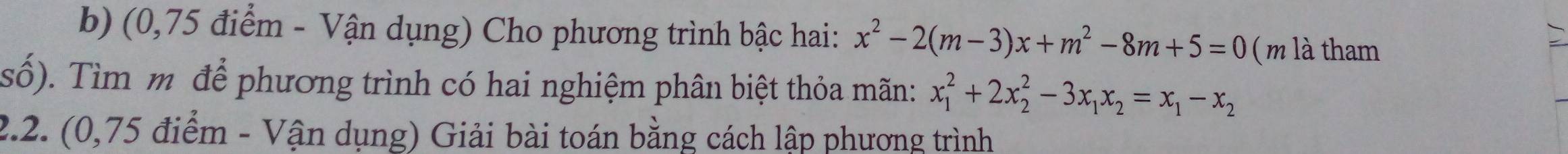 (0,75 điểm - Vận dụng) Cho phương trình bậc hai: x^2-2(m-3)x+m^2-8m+5=0 ( m là tham 
số). Tìm m để phương trình có hai nghiệm phân biệt thỏa mãn: x_1^(2+2x_2^2-3x_1)x_2=x_1-x_2
2.2. (0,75 điểm - Vận dụng) Giải bài toán bằng cách lập phương trình
