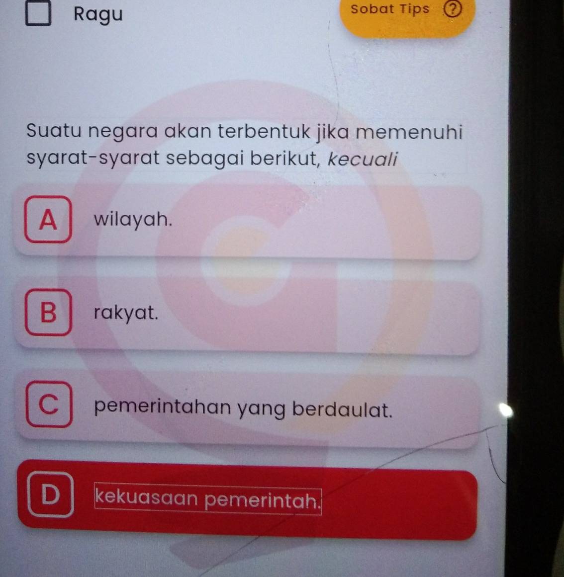 Ragu
Sobat Tips
Suatu negara akan terbentuk jika memenuhi
syarat-syarat sebagai berikut, kecuali
A wilayah.
B rakyat.
Cpemerintahan yang berdaulat.
D kekuasaan pemerintah.