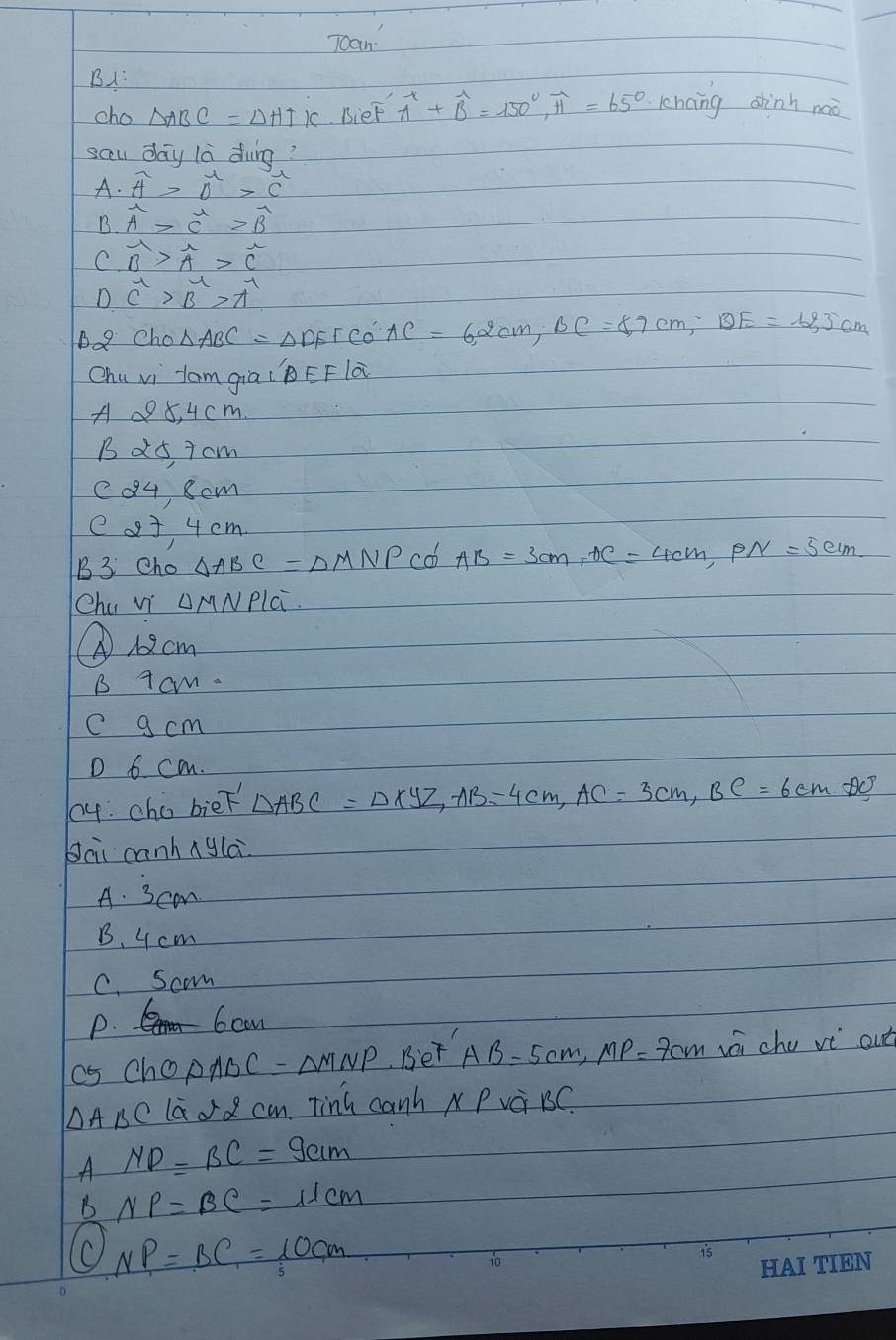 Toan
B:
cho △ ABC=△ HTK BieF widehat A+widehat B=150°, widehat H=65° kchang ahinh naà
sau day la dung?
A· overline A>vector O>vector C
B· overline A>overline C>overline B
C. vector B>vector A>vector C
D. C^1>B>A^1
Bo9 Cho △ ABC=△ DEFCo'AC=62cm, BC=8, 7cm, BE=12,5cm
Chu vi lam giai`BEF là
A 98, 4 cm.
B a5, i cm
c04, som.
e o3 4 cm
B3 Cho △ ABC=△ MNP co AB=3cm, AC=4cm, PN=5cm
Chu Vi AMNPlC.
① 12cm
B Tcm.
c g cm
D 6 cm.
04. cho bieF △ ABC=△ xyz, AB=4cm, AC=3cm, BC=6cmAC°
Jāi canhnyla
A. 3cam
B. 4 cm
C. Scom
P. 6cn
as cho △ ABC=△ MNP. Bet AB=5cm, MP=7cm wái chu vé out
△ ABC lao2 cm Tinh canh NPVa BC.
A ND=BC=9cm
B NP=BC=11cm
NP=BC=10cm
1o
is