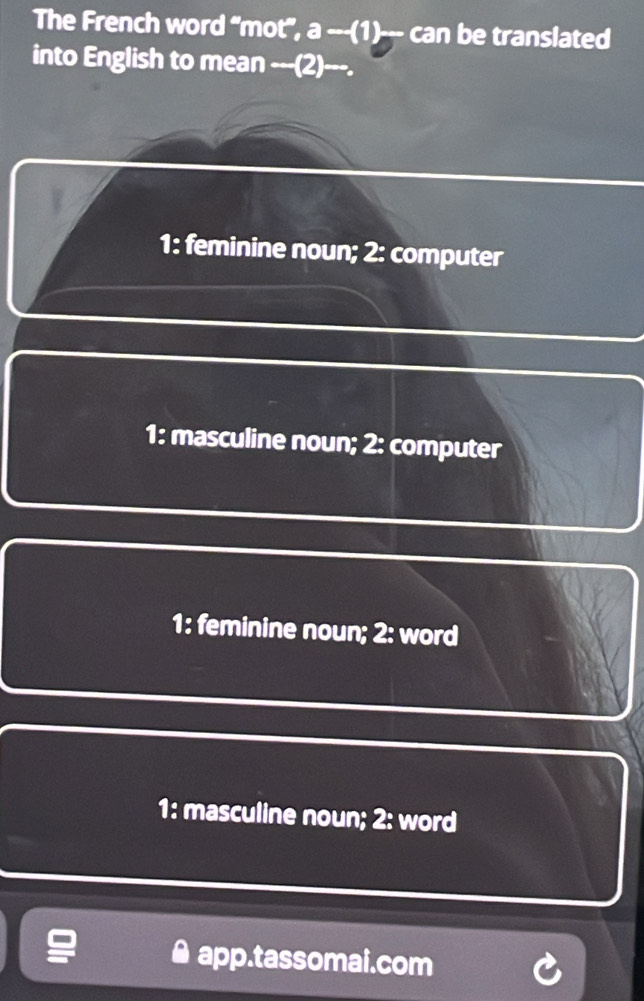 The French word “mot", a ---(1)--- can be translated
into English to mean ---(2)---.
1: feminine noun; 2: computer
1: masculine noun; 2: computer
1: feminine noun; 2: word
1: masculine noun; 2: word
app.tassomai.com