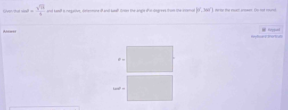 Given that sin θ = sqrt(18)/6  and tan θ is negative, determine θ and tanθ. Enter the angle θ in degrees from the interval [0°,360°). Write the exact answer. Do not round.
Answer Keypad
Keyboard Shortcuts
θ =