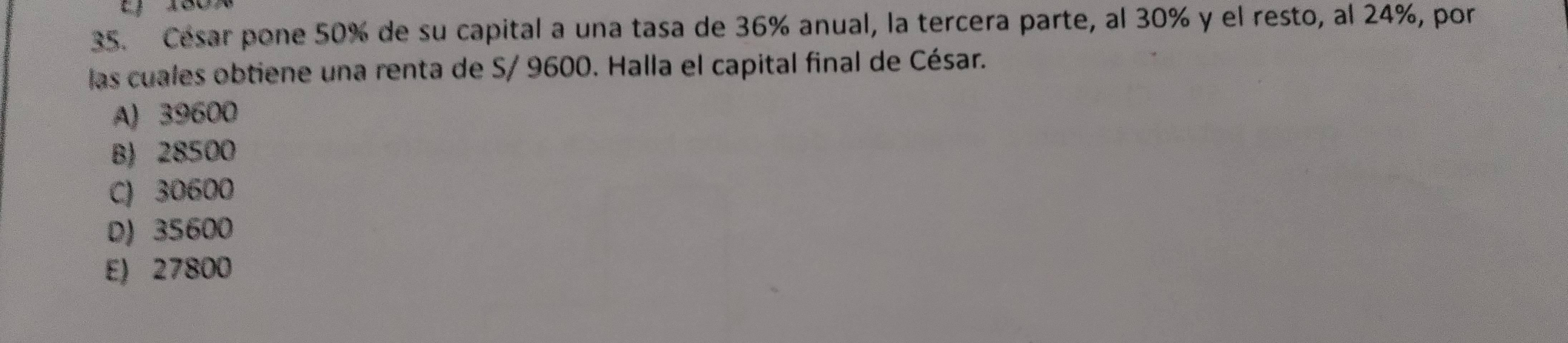 a
35. César pone 50% de su capital a una tasa de 36% anual, la tercera parte, al 30% y el resto, al 24%, por
las cuales obtiene una renta de S/ 9600. Halla el capital final de César.
A) 39600
B) 28500
C) 30600
D) 35600
E) 27800