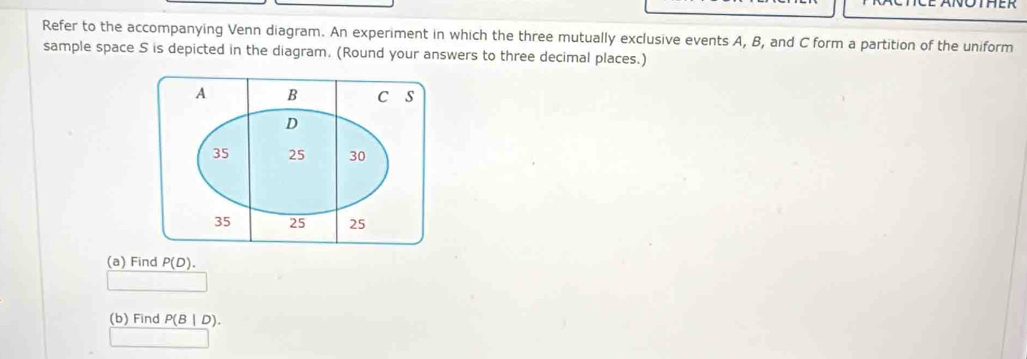 Refer to the accompanying Venn diagram. An experiment in which the three mutually exclusive events A, B, and C form a partition of the uniform 
sample space S is depicted in the diagram, (Round your answers to three decimal places.) 
(a) Find P(D). 
(b) Find P(B|D).