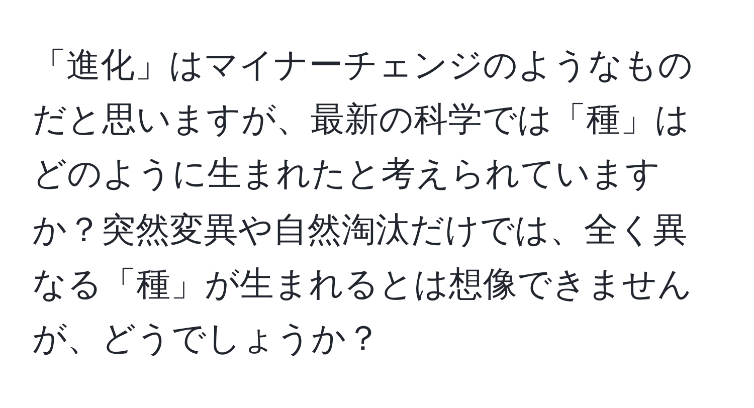 「進化」はマイナーチェンジのようなものだと思いますが、最新の科学では「種」はどのように生まれたと考えられていますか？突然変異や自然淘汰だけでは、全く異なる「種」が生まれるとは想像できませんが、どうでしょうか？