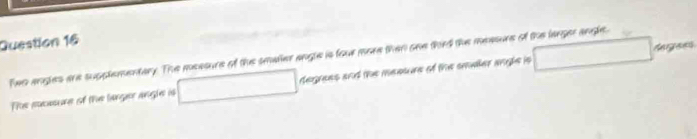 tergaves 
Two angles are supplementary. The measure of the smaler angle is four more than oee third the measure of the langer angle. 
Tee euesure of the langer angle is degrees and the meature of the smaller angle is