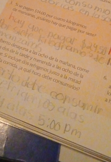 mio 
. Si se pagan $14.00 por cuatro kilogramo 
de manzanas, ¿cuánto hay que pagar por siete 
perto desayuna a las ocho de la mañana, com 6. 
dos de la tarde y merienda a las ocho de l 
Si incluye dos refrigerios justo a la mitac to 
comida, ¿a qué hora debe consumirlos 
a 
a h