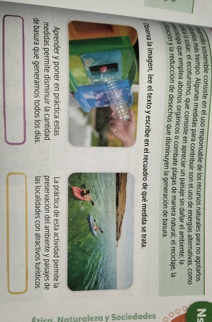 esarrollo sostenible consiste en el uso responsable de los recursos naturales para no agotarlos Ns 
lizarlos más tiempo. Algunas medidas para contribuir son el uso de energías alternativas, como 
mica o solar; el ecoturismo, que consiste en apreciar un paisaje sin dañar el ambiente; la 
pecología que emplea abonos orgánicos o combate plagas de manera natural; el reciclaje, la 
dización y la reducción de desechos que disminuyen la generación de basura. 
a 
Observa la imagen, lee el texto y escribe en el recuadro de qué medida se trata. 
Aprender y poner en práctica estas La práctica de esta actividad permite la 
medidas permite disminuir la cantidad preservación del ambiente y paisajes de 
de basura que generamos todos los días. las localidades con atractivos turísticos.