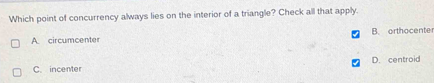 Which point of concurrency always lies on the interior of a triangle? Check all that apply.
A. circumcenter B. orthocenter
C. incenter D. centroid