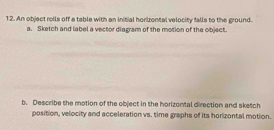 An object rolls off a table with an initial horizontal velocity falls to the ground. 
a. Sketch and label a vector diagram of the motion of the object. 
b. Describe the motion of the object in the horizontal direction and sketch 
position, velocity and acceleration vs. time graphs of its horizontal motion.