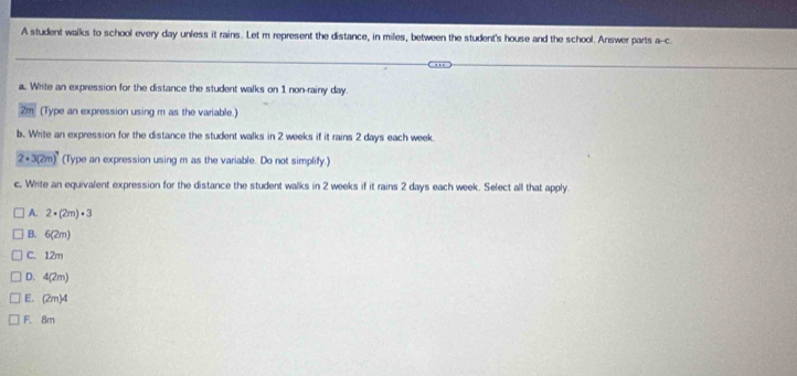 A student walks to school every day unless it rains. Let m represent the distance, in miles, between the student's house and the school. Answer parts a-c
a. Write an expression for the distance the student walks on 1 non-rainy day.
2m (Type an expression using m as the variable.)
b. Write an expression for the distance the student walks in 2 weeks if it rains 2 days each week
2· 3(2m)^4 (Type an expression using m as the variable. Do not simplify.)
c. Write an equivalent expression for the distance the student walks in 2 weeks if it rains 2 days each week. Select all that apply.
A. 2· (2m)· 3
B. 6(2m)
C. 12m
D. 4(2m)
E. (2m)4
F. 8m