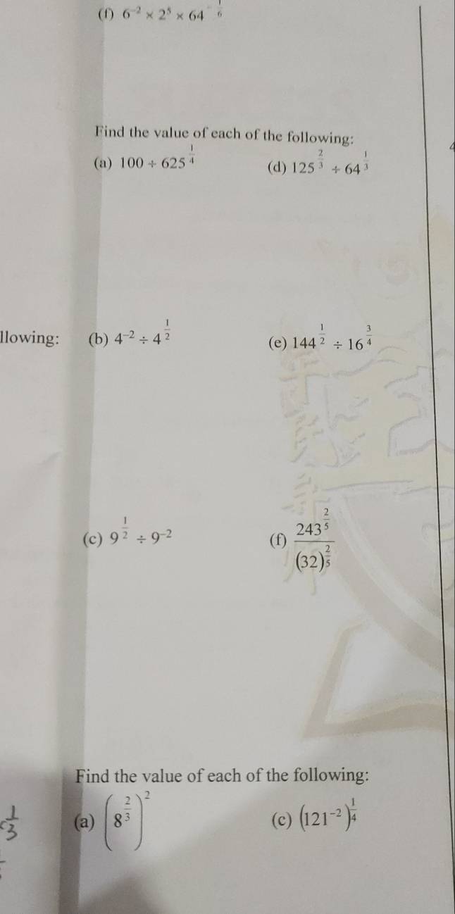 6 ² × 2° × 64
Find the value of each of the following: 
(a) 100/ 625^(frac 1)4 (d) 125^(frac 2)3/ 64^(frac 1)3
llowing: (b) 4^(-2)/ 4^(frac 1)2 (e) 144^(frac 1)2/ 16^(frac 3)4
(c) 9^(frac 1)2/ 9^(-2)
(f) frac 243^(frac 2)5(32)^ 2/5 
Find the value of each of the following: 
(a) (8^(frac 2)3)^2 (c) (121^(-2))^ 1/4 