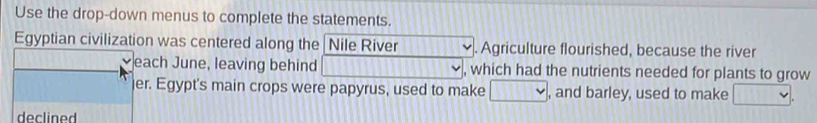 Use the drop-down menus to complete the statements. 
Egyptian civilization was centered along the Nile River . Agriculture flourished, because the river 
each June, leaving behind 11111 , which had the nutrients needed for plants to grow 
er. Egypt's main crops were papyrus, used to make □ , and barley, used to make □. 
declined